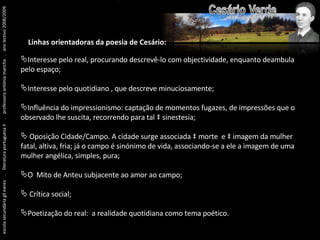 escola secundária gil eanes  .  literatura portuguesa II  .  professora antónia mancha  .  ano lectivo 2008/2009 Linhas orientadoras da poesia de Cesário: Interesse pelo real, procurando descrevê-lo com objectividade, enquanto deambula pelo espaço; Interesse pelo quotidiano , que descreve minuciosamente; Influência do impressionismo: captação de momentos fugazes, de impressões que o observado lhe suscita, recorrendo para tal à sinestesia; Oposição Cidade/Campo. A cidade surge associada à morte  e à imagem da mulher fatal, altiva, fria; já o campo é sinónimo de vida, associando-se a ele a imagem de uma mulher angélica, simples, pura; O  Mito de Anteu subjacente ao amor ao campo; Crítica social; Poetização do real:  a realidade quotidiana como tema poético. 