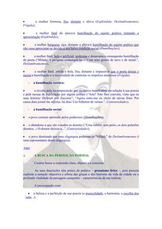 a mulher formosa, fria, distante e altiva (Esplêndida; Deslumbramentos;
Frígida);

        a mulher fatal da época/a humilhação do sujeito poético tentando a
aproximação (Esplêndida);

        a mulher burguesa, rica, distante e altiva/a humilhação do sujeito poético que
não ousa aproximar-se devido à sua baixa condição social (Humilhações);

        a mulher fatal, bela e artificial, poderosa e desumana/a consequente humilhação
do poeta (“Milady, é perigoso contemplá-la(...)/ Com seus gestos de neve e de metal.”,
Deslumbramentos);

         a mulher fatal, pálida e bela, fria, distante e impassível que o poeta deseja e
receia/a humilhação e a necessidade de controlar os impulsos amorosos (Frígida).

     -   a humilhação estética:

         a revolta pela incompreensão que os outros manifestam em relação à sua poesia
e pela recusa de publicação por alguns jornais (“Arte? Não lhes convém, visto que os
seus leitores/ Deliram por Zaccone”; “Agora sinto-me eu cheio de raivas frias/ Por
causa dum jornal me rejeitar, há dias/ Um folhetim de versos.”, Contrariedades).

     -   a humilhação social:

      o povo comum oprimido pelos poderosos (Humilhações);

   o abandono a que são votados os doentes (“Uma infeliz, sem peito, os dois pulmões
doentes(...)/ O doutor deixou-a...”, Contrariedades);

   o povo dominado por uma oligarquia poderosa (a “Milady” de Deslumbramentos é
uma representante dessa oligarquia).

topo

         A BUSCA DA PERFEIÇÃO FORMAL

-         Cesário busca a expressão clara, objectiva e concreta;

-        As suas descrições têm pouco de poético – prosaísmo lírico –, pois procura
explorar a notação objectiva e sóbria das graças e dos horrores da vida da cidade ou a
profunda vitalidade da paisagem campestre – características de um realista.

-         A preocupação com:

           a beleza e a perfeição da sua poesia (a musicalidade, a harmonia, a escolha dos
    sons...);
 