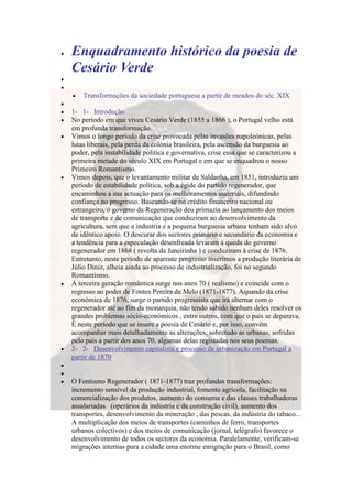 Enquadramento histórico da poesia de
Cesário Verde
    Transformações da sociedade portuguesa a partir de meados do séc. XIX

1- 1- Introdução
No período em que viveu Cesário Verde (1855 a 1866 ), o Portugal velho está
em profunda transformação.
Vimos o longo período da crise provocada pelas invasões napoleónicas, pelas
lutas liberais, pela perda da colónia brasileira, pela ascensão da burguesia ao
poder, pela instabilidade política e governativa, crise essa que se caracterizou a
primeira metade do século XIX em Portugal e em que se enquadrou o nosso
Primeiro Romantismo.
Vimos depois, que o levantamento militar de Saldanha, em 1851, introduziu um
período de estabilidade política, sob a égide do partido regenerador, que
encaminhou a sua actuação para os melhoramentos materiais, difundindo
confiança no progresso. Baseando-se no crédito financeiro nacional ou
estrangeiro, o governo da Regeneração deu primazia ao lançamento dos meios
de transporte e de comunicação que conduziram ao desenvolvimento da
agricultura, sem que a industria e a pequena burguesia urbana tenham sido alvo
de idêntico apoio. O descurar dos sectores primário e secundário da economia e
a tendência para a especulação desenfreada levaram á queda do governo
regenerador em 1868 ( revolta da Janeirinha ) e conduziram á crise de 1876.
Entretanto, neste período de aparente progresso inserimos a produção literária de
Júlio Diniz, alheia ainda ao processo de industrialização, foi no segundo
Romantismo.
A terceira geração romântica surge nos anos 70 ( realismo) e coincide com o
regresso ao poder de Fontes Pereira de Melo (1871-1877). Aquando da crise
económica de 1876, surge o partido progressista que irá alternar com o
regenerador até ao fim da monarquia, não tendo sabido nenhum deles resolver os
grandes problemas sócio-económicos , entre outros, com que o país se deparava.
É neste período que se insere a poesia de Cesário e, por isso, convém
acompanhar mais detalhadamente as alterações, sobretudo as urbanas, sofridas
pelo país a partir dos anos 70, algumas delas registadas nos seus poemas.
2- 2- Desenvolvimento capitalista e processo de urbanização em Portugal a
partir de 1870


O Fontismo Regenerador ( 1871-1877) traz profundas transformações:
incremento sensível da produção industrial, fomento agrícola, facilitação na
comercialização dos produtos, aumento do consuma e das classes trabalhadoras
assalariadas (operários da indústria e da construção civil), aumento dos
transportes, desenvolvimento da mineração , das pescas, da indústria do tabaco...
A multiplicação dos meios de transportes (caminhos de ferro, transportes
urbanos colectivos) e dos meios de comunicação (jornal, telégrafo) favorece o
desenvolvimento de todos os sectores da economia. Paralelamente, verificam-se
migrações internas para a cidade uma enorme emigração para o Brasil, como
 