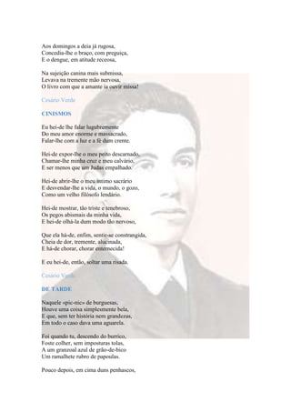 Aos domingos a deia já rugosa,
Concedia-lhe o braço, com preguiça,
E o dengue, em atitude receosa,

Na sujeição canina mais submissa,
Levava na tremente mão nervosa,
O livro com que a amante ia ouvir missa!

Cesário Verde

CINISMOS

Eu hei-de lhe falar lugubremente
Do meu amor enorme e massacrado,
Falar-lhe com a luz e a fé dum crente.

Hei-de expor-lhe o meu peito descarnado,
Chamar-lhe minha cruz e meu calvário,
E ser menos que um Judas empalhado.

Hei-de abrir-lhe o meu íntimo sacrário
E desvendar-lhe a vida, o mundo, o gozo,
Como um velho filósofo lendário.

Hei-de mostrar, tão triste e tenebroso,
Os pegos abismais da minha vida,
E hei-de olhá-la dum modo tão nervoso,

Que ela há-de, enfim, sentir-se constrangida,
Cheia de dor, tremente, alucinada,
E há-de chorar, chorar enternecida!

E eu hei-de, então, soltar uma risada.

Cesário Verde

DE TARDE

Naquele «pic-nic» de burguesas,
Houve uma coisa simplesmente bela,
E que, sem ter história nem grandezas,
Em todo o caso dava uma aguarela.

Foi quando tu, descendo do burrico,
Foste colher, sem imposturas tolas,
A um granzoal azul de grão-de-bico
Um ramalhete rubro de papoulas.

Pouco depois, em cima duns penhascos,
 