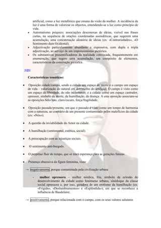 artificial, como a luz metafórica que emana da visão da mulher. A incidência da
       luz é uma forma de valorizar os objectos, entendendo-se a luz como princípio de
       vida.
       Automatismo psíquico: associações desconexas de ideias, visível nas frases
       curtas, na sequência de orações coordenadas assindéticas, que sugerem uma
       acumulação, uma concatenação aleatória de ideias (ex: «Contrariedades», «O
       Sentimento dum Ocidental).
       Adjectivação particularmente abundante e expressiva, com dupla e tripla
       adjectivação, ao serviço de um impressionismo pictórico.
       Os substantivos presentificadores da realidade convocada, frequentemente em
       enumeração, que sugere uma acumulação, um compósito de elementos,
       característicos da construção pictórica.

topo

  Características temáticas:

  Oposição cidade/campo, sendo a cidade um espaço de morte e o campo um espaço
  de vida – valorização do natural em detrimento do artificial. O campo é visto como
  um espaço de liberdade, do não isolamento; e a cidade como um espaço castrador,
  opressor, símbolo da morte, da humilhação, da doença. A esta oposição associam-se
  as oposições belo/feio, claro/escuro, força/fragilidade.

   Oposição passado/presente, em que o passado é visto como um tempo de harmonia
  com a natureza, ao contrário de um presente contaminado pelos malefícios da cidade
  (ex: «Nós»).

  A questão da inviabilidade do Amor na cidade.

  A humilhação (sentimental, estética, social).

  A preocupação com as injustiças sociais.

   O sentimento anti-burguês.

  O perpétuo fluir do tempo, que só trará esperança para as gerações futuras.

  Presença obsessiva da figura feminina, vista:

→ negativamente, porque contaminada pela civilização urbana

       -     mulher opressora – mulher nórdica, fria, símbolo da eclosão do
           desenvolvimento da cidade como fenómeno urbano, sinédoque da classe
           social opressora e, por isso, geradora de um erotismo da humilhação (ex:
           «Frígida», «Deslumbramentos» e «Esplêndida»), em que se reconhece a
           influência de Baudelaire;

→ positivamente, porque relacionada com o campo, com os seus valores salutares
 