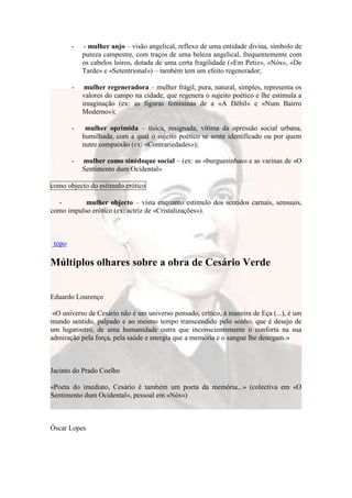 -   - mulher anjo – visão angelical, reflexo de uma entidade divina, símbolo de
            pureza campestre, com traços de uma beleza angelical, frequentemente com
            os cabelos loiros, dotada de uma certa fragilidade («Em Petiz», «Nós», «De
            Tarde» e «Setentrional») – também tem um efeito regenerador;

        -    mulher regeneradora – mulher frágil, pura, natural, simples, representa os
            valores do campo na cidade, que regenera o sujeito poético e lhe estimula a
            imaginação (ex: as figuras femininas de a «A Débil» e «Num Bairro
            Moderno»);

        -    mulher oprimida – tísica, resignada, vítima da opressão social urbana,
            humilhada, com a qual o sujeito poético se sente identificado ou por quem
            nutre compaixão (ex: «Contrariedades»);

        -   mulher como sinédoque social – (ex: as «burguesinhas» e as varinas de «O
            Sentimento dum Ocidental»

como objecto do estímulo erótico

  -        mulher objecto – vista enquanto estímulo dos sentidos carnais, sensuais,
como impulso erótico (ex: actriz de «Cristalizações»).



 topo

Múltiplos olhares sobre a obra de Cesário Verde


Eduardo Lourenço

 «O universo de Cesário não é um universo pensado, crítico, à maneira de Eça (...), é um
mundo sentido, palpado e ao mesmo tempo transcendido pelo sonho, que é desejo de
um lugaroutro, de uma humanidade outra que inconscientemente o conforta na sua
admiração pela força, pela saúde e energia que a memória e o sangue lhe denegam.»



Jacinto do Prado Coelho

«Poeta do imediato, Cesário é também um poeta da memória...» (colectiva em «O
Sentimento dum Ocidental», pessoal em «Nós»)



Óscar Lopes
 