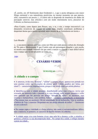 «É, porém, em «O Sentimento dum Ocidental» (...) que o poeta ultrapassa com maior
fôlego estrutural o seu naturalismo positivista, no mesmo momento em que parecia,
aliás, consumá-lo em poesia. (...) Cesário não se desprende da imanência aos dados da
percepção sensível, mas articula-o com um modo inteiramente novo, precursor do
Cubismo ou Interseccionismo.»

«Para Cesário, como depois para Pessoa, oeu, o tu, o nós, o tempo irreversível e as
dimensões reversíveis do espaço, as coisas mais simples constituem problemas e
despertam ânsias que a poesia apreende antes mesmo de se formularem em teoria.»



Luís Mourão

«... a sua poesia aparece, por isso, como um filtro por onde passa a cultura da «Geração
de 70» para o Modernismo. E que Cesário seja um personagem singular e sem escola,
só mostra essa verdade «natural» de que entre o nascer e o morrer o mais difícil talvez
seja o espaço que vai de um ponto ao outro...»

topo

                            CESÁRIO VERDE


                                    TEMÁTICAS

A cidade e o campo
  A natureza, ávida mas “honesta”, “salutar” e sempre jovem, aparece-nos pintada nos
seus poemas como nas evocações da pintura geral (“pinto quadros por letras, por
sinais”) – característica impressionista, porque é nas letras como um artista plástico.

  Identifica-se com a cidade presente, deambulando pelas ruas e becos; revive por
evocação da memória todo o passado e os seus dramas; acha sempre assuntos e sofre
uma opressão que lhe provoca um desejo “absurdo de sofrer”: ao anoitecer, ruas
soturnas e melancólicas, com sombras, bulício...; o enjoo, a perturbação, a monotonia
(“Nas nossas ruas, ao anoitecer,/ Há tal soturnidade, há tal melancolia,/ Que as sombras,
o bulício do Tejo, a maresia/ Despertam-me um desejo absurdo de sofrer.” – Sentimento
de um ocidental)

 Do campo capta a vitalidade e a força telúrica; não canta o convencionalismo idílico,
mas a natureza, os pomares, as canseiras da família durante as colheitas.

  A cidade surge viva com homens vivos; mas nela há a doença, a dor, a miséria, o
grotesco, a beleza e a sua decomposição fatal... No campo há a saúde, o refúgio durante
a peste na cidade...
 