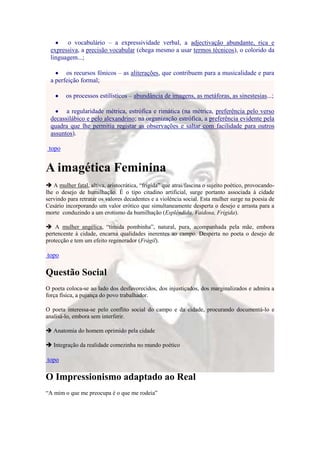 o vocabulário – a expressividade verbal, a adjectivação abundante, rica e
  expressiva, a precisão vocabular (chega mesmo a usar termos técnicos), o colorido da
  linguagem...;

        os recursos fónicos – as aliterações, que contribuem para a musicalidade e para
  a perfeição formal;

        os processos estilísticos – abundância de imagens, as metáforas, as sinestesias...;

        a regularidade métrica, estrófica e rimática (na métrica, preferência pelo verso
  decassilábico e pelo alexandrino; na organização estrófica, a preferência evidente pela
  quadra que lhe permitia registar as observações e saltar com facilidade para outros
  assuntos).

 topo


A imagética Feminina
 A mulher fatal, altiva, aristocrática, “frígida” que atrai/fascina o sujeito poético, provocando-
lhe o desejo de humilhação. É o tipo citadino artificial, surge portanto associada à cidade
servindo para retratar os valores decadentes e a violência social. Esta mulher surge na poesia de
Cesário incorporando um valor erótico que simultaneamente desperta o desejo e arrasta para a
morte conduzindo a um erotismo da humilhação (Esplêndida, Vaidosa, Frígida).

 A mulher angélica, “tímida pombinha”, natural, pura, acompanhada pela mãe, embora
pertencente à cidade, encarna qualidades inerentes ao campo. Desperta no poeta o desejo de
protecção e tem um efeito regenerador (Frágil).

topo

Questão Social
O poeta coloca-se ao lado dos desfavorecidos, dos injustiçados, dos marginalizados e admira a
força física, a pujança do povo trabalhador.

O poeta interessa-se pelo conflito social do campo e da cidade, procurando documentá-lo e
analisá-lo, embora sem interferir.

 Anatomia do homem oprimido pela cidade

 Integração da realidade comezinha no mundo poético

topo

O Impressionismo adaptado ao Real
“A mim o que me preocupa é o que me rodeia”
 