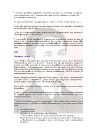A poesia do quotidiano despoetiza o acto poético, daí que a sua poesia seja classificada
como prosaica, concreta. O poeta pretende captar as impressões que os objectos lhe
deixam através dos sentidos.

Ao vaguear, ao deambular, o poeta percepciona a cidade e o “eu” é o resultado daquilo que vê.

Cesário não hesita em descrever nos seus poemas ambientes que, segundo a concepção da
poesia, não tinham nada de poético.

Cesário não só surpreende os aspectos da realidade como sabe perfeitamente fazer uma reflexão
sobre as personagens e certas condições.

A representação do real quotidiano é, frequentemente, marcada pela captação perfeita dos
efeitos da luz e por uma grande capacidade de fazer ressaltar a solidez das formas (visão
objectiva), embora sem menosprezar uma certa visão subjectiva – Cesário procura representar
a impressão que o real deixa em si próprio e às vezes transfigura a realidade, transpondo-a numa
outra.

topo

Linguagem e Estilo:

Cesário Verde é caracterizado pela utilização do Parnasianismo que é a busca da perfeição
formal através de uma poesia descritiva e fazendo desta algo de escultórico, esculpindo o
concreto com nitidez e perfeição. O parnasianismo é também a necessidade de objectivar ou
despersonalizar a poesia e corresponde à reacção naturalista que aparece no romance. Os temas
desta corrente literária são temas do quotidiano com um enorme rigor a nível de aspecto formal
e há uma aproximação da poesia às artes plásticas, nomeadamente a nível da utilização das
cores e dos dados sensoriais.

Através deste parnasianismo ele propõe uma explicação para o que observa com objectividade
e, quando recorre à subjectividade, apenas transpõe, pela imaginação transfiguradora, a
realidade captada numa outra que só o olhar de artista pode notar.

Cesário utiliza também uma linguagem prosaica, ou seja, aproxima-se da prosa e da linguagem
do quotidiano.

A obra de Cesário caracteriza-se também pela técnica impressionista ao acumular pormenores
das sensações captadas e pelo recurso às sinestesias, que lhe permitem transmitir sugestões e
impressões da realidade.

A nível morfossintáctico recorre à expressividade verbal, à adjectivação abundante, rica e
expressiva, por vezes em hipálage, ao colorido da linguagem e tem uma tendência para as frases
curtas.

        Vocabulário concreto
        Linguagem coloquial
        Predomínio do uso do decassílabo e do Alexandrino
        Uso do assíndeto que resulta da técnica de justaposição de várias percepções
        Técnica descritiva assente em sinestesias, hipálages, na expressividade do advérbio, no
        uso do diminutivo e na utilização da ironia como forma de cortar o sentimentalismo
        (equilibrar).
 