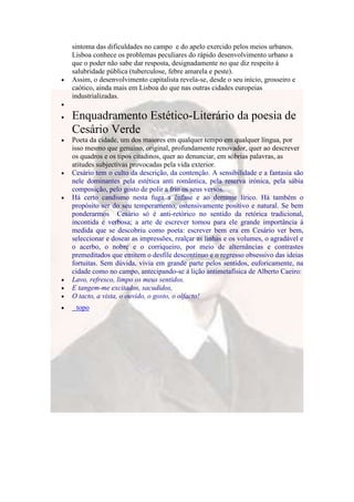 sintoma das dificuldades no campo e do apelo exercido pelos meios urbanos.
Lisboa conhece os problemas peculiares do rápido desenvolvimento urbano a
que o poder não sabe dar resposta, designadamente no que diz respeito á
salubridade pública (tuberculose, febre amarela e peste).
Assim, o desenvolvimento capitalista revela-se, desde o seu início, grosseiro e
caótico, ainda mais em Lisboa do que nas outras cidades europeias
industrializadas.

Enquadramento Estético-Literário da poesia de
Cesário Verde
Poeta da cidade, um dos maiores em qualquer tempo em qualquer língua, por
isso mesmo que genuíno, original, profundamente renovador, quer ao descrever
os quadros e os tipos citadinos, quer ao denunciar, em sóbrias palavras, as
atitudes subjectivas provocadas pela vida exterior.
Cesário tem o culto da descrição, da contenção. A sensibilidade e a fantasia são
nele dominantes pela estética anti romântica, pela reserva irónica, pela sábia
composição, pelo gosto de polir a frio os seus versos.
Há certo candismo nesta fuga a ênfase e ao derrame lírico. Há também o
propósito ser do seu temperamento, ostensivamente positivo e natural. Se bem
ponderarmos Cesário só é anti-retórico no sentido da retórica tradicional,
incontida e verbosa; a arte de escrever tomou para ele grande importância á
medida que se descobriu como poeta: escrever bem era em Cesário ver bem,
seleccionar e dosear as impressões, realçar as linhas e os volumes, o agradável e
o acerbo, o nobre e o corriqueiro, por meio de alternâncias e contrastes
premeditados que emitem o desfile descontínuo e o regresso obsessivo das ideias
fortuitas. Sem dúvida, vivia em grande parte pelos sentidos, euforicamente, na
cidade como no campo, antecipando-se á lição antimetafísica de Alberto Caeiro:
Lavo, refresco, limpo os meus sentidos.
E tangem-me excitados, sacudidos,
O tacto, a vista, o ouvido, o gosto, o olfacto!
 topo
 