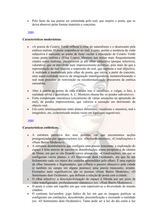 Pelo facto da sua poesia ser estimulada pelo real, que inspira o poeta, que se
       deixa absorver pelas formas materiais e concretas.

    topo

Características modernistas:

       «A poesia de Cesário Verde reflecte a crise do naturalismo e o desencanto pela
       estética realista. O poeta empenha-se no real, é certo, porém a instância da visão
       subjectiva é marcante ao ponto de fazer vacilar a concepção de Cesário Verde
       como poeta realista.» (Elisa Lopes). Mesmos nos textos mais frequentemente
       citados como realistas, encontramos já um olhar subjectivo (porque selectivo),
       valorativo, que se manifesta num impressionismo pictórico, pois mais do que a
       representação do real importa a impressão do real, que suplanta o real objectivo.
       A realidade é mediatizada pelo olhar do poeta, que recria, a partir do concreto,
       uma super-realidade através da imaginação transfiguradora, metamorfoseando o
       real num processo de reinvenção ou recontextualização precursora da estética
       surrealista.

       Abre à poesia as portas da vida e assim traz o inestético, o vulgar, o feio, a
       realidade trivial e quotidiana. A. C. Monteiro chama-lhe «o pendor subversivo».
       Forte componente sinestésica (cruzamento de várias sensações na apreensão do
       real), de pendor impressionista, que valoriza a sensação em detrimento do
       objecto real.
       Um certo interseccionismo entre planos diferentes, visualismo e memória, real e
       imaginário, etc, (concretizado muitas vezes em hipálages sugestivas).

    topo

Características estilísticas:

       A estrutura narrativa dos seus poemas, em que encontramos acções
       protagonizadas por agentes/actores (ex: «Deslumbramentos», «Cristalizações» e
       «Num Bairro Moderno»).
       A estrutura deambulatória que configura uma poesia itenerante: a exploração do
       espaço é feita através de sucessivas deambulações, numa perspectiva de câmara
       de filmar, em que se vão fixando vários planos (ex: «Cristalizações», em que se
       configuram vários planos, e «O Sentimento dum Ocidental», em que há um
       fechamento cada vez maior dos cenários apreendidos pelo olhar). É uma espécie
       de olhar itinerante e fragmentário, que reflecte o passeio obsessivo pela cidade
       (e também no campo em alguns poemas); uma poesia transeunte, errante.
       Exemplos mais significativos são os poemas «Num Bairro Moderno», «O
       Sentimento dum Ocidental», que definem a relação do poeta com a cidade.
       O olhar selectivo: a descrição/evocação do espaço é filtrada por um juízo de
       valor transfigurador, profundamente sinestésico (ex: «Num Bairro Moderno»).
       O poeta é como um espelho em que vem repercutir-se a diversidade do mundo
       citadino.
       O contraste luz/sombra: jogo lúdico de luz em que as imagens poéticas se
       configuram em cintilações, descobrindo, presentificação e recriando a realidade
       (ex: «O Sentimento dum Ocidental»). Tanto pode ser a luz do dia como a luz
 