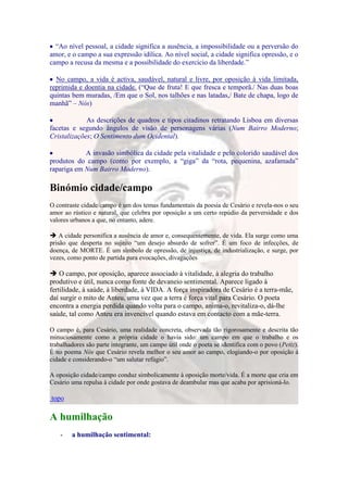 “Ao nível pessoal, a cidade significa a ausência, a impossibilidade ou a perversão do
amor, e o campo a sua expressão idílica. Ao nível social, a cidade significa opressão, e o
campo a recusa da mesma e a possibilidade do exercício da liberdade.”

  No campo, a vida é activa, saudável, natural e livre, por oposição à vida limitada,
reprimida e doentia na cidade. (“Que de fruta! E que fresca e temporã./ Nas duas boas
quintas bem muradas, /Em que o Sol, nos talhões e nas latadas,/ Bate de chapa, logo de
manhã” – Nós)

             As descrições de quadros e tipos citadinos retratando Lisboa em diversas
facetas e segundo ângulos de visão de personagens várias (Num Bairro Moderno;
Cristalizações; O Sentimento dum Ocidental).

            A invasão simbólica da cidade pela vitalidade e pelo colorido saudável dos
produtos do campo (como por exemplo, a “giga” da “rota, pequenina, azafamada”
rapariga em Num Bairro Moderno).

Binómio cidade/campo
O contraste cidade/campo é um dos temas fundamentais da poesia de Cesário e revela-nos o seu
amor ao rústico e natural, que celebra por oposição a um certo repúdio da perversidade e dos
valores urbanos a que, no entanto, adere.

 A cidade personifica a ausência de amor e, consequentemente, de vida. Ela surge como uma
prisão que desperta no sujeito “um desejo absurdo de sofrer”. É um foco de infecções, de
doença, de MORTE. É um símbolo de opressão, de injustiça, de industrialização, e surge, por
vezes, como ponto de partida para evocações, divagações

 O campo, por oposição, aparece associado à vitalidade, à alegria do trabalho
produtivo e útil, nunca como fonte de devaneio sentimental. Aparece ligado à
fertilidade, à saúde, à liberdade, à VIDA. A força inspiradora de Cesário é a terra-mãe,
daí surgir o mito de Anteu, uma vez que a terra é força vital para Cesário. O poeta
encontra a energia perdida quando volta para o campo, anima-o, revitaliza-o, dá-lhe
saúde, tal como Anteu era invencível quando estava em contacto com a mãe-terra.

O campo é, para Cesário, uma realidade concreta, observada tão rigorosamente e descrita tão
minuciosamente como a própria cidade o havia sido: um campo em que o trabalho e os
trabalhadores são parte integrante, um campo útil onde o poeta se identifica com o povo (Petiz).
É no poema Nós que Cesário revela melhor o seu amor ao campo, elogiando-o por oposição à
cidade e considerando-o “um salutar refúgio”.

A oposição cidade/campo conduz simbolicamente à oposição morte/vida. É a morte que cria em
Cesário uma repulsa à cidade por onde gostava de deambular mas que acaba por aprisioná-lo.

topo

A humilhação
    -   a humilhação sentimental:
 