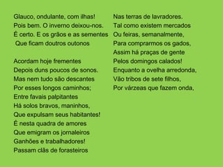 Glauco, ondulante, com ilhas!       Nas terras de lavradores.
Pois bem. O inverno deixou-nos.     Tal como existem mercados
É certo. E os grãos e as sementes   Ou feiras, semanalmente,
Que ficam doutros outonos           Para comprarmos os gados,
                                    Assim há praças de gente
Acordam hoje frementes              Pelos domingos calados!
Depois duns poucos de sonos.        Enquanto a ovelha arredonda,
Mas nem tudo são descantes          Vão tribos de sete filhos,
Por esses longos caminhos;          Por várzeas que fazem onda,
Entre favais palpitantes
Há solos bravos, maninhos,
Que expulsam seus habitantes!
É nesta quadra de amores
Que emigram os jornaleiros
Ganhões e trabalhadores!
Passam clãs de forasteiros
 