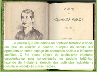 A poesia que estudamos no contexto histórico e social
em que se realiza: o cenário europeu do século XIX
apresenta-se como espaço de alterações sociais e inúmeros
conflitos. O fim desse século de capitalismo triunfante
caracteriza-se pela consolidação do poderio britânico,
fazendo da Inglaterra símbolo das potências industrial e
colonial e modelo às outras nações.
 