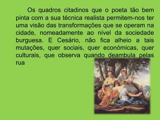 Os quadros citadinos que o poeta tão bem
pinta com a sua técnica realista permitem-nos ter
uma visão das transformações que se operam na
cidade, nomeadamente ao nível da sociedade
burguesa. E Cesário, não fica alheio a tais
mutações, quer sociais, quer económicas, quer
culturais, que observa quando deambula pelas
ruas da cidade.
 
