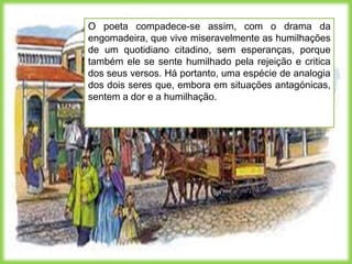 O poeta compadece-se assim, com o drama da
engomadeira, que vive miseravelmente as humilhações
de um quotidiano citadino, sem esperanças, porque
também ele se sente humilhado pela rejeição e critica
dos seus versos. Há portanto, uma espécie de analogia
dos dois seres que, embora em situações antagónicas,
sentem a dor e a humilhação.
 