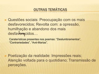 OUTRAS TEMÁTICAS

   Questões sociais: Preocupação com os mais
    desfavorecidos; Revolta com: a opressão,
    humilhação e abandono dos mais
    desfavorecidos…
    Caraterísticas presentes nos poemas: “Deslumbramentos”,
    “Contrariedades”, “Avé-Marias”.



   Poetização da realidade: Impressões reais;
    Atenção voltada para o quotidiano; Transmissão de
    perceções.
 