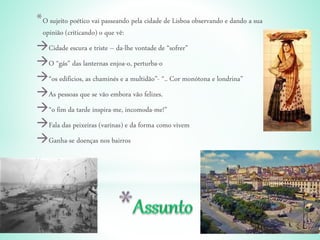 *O sujeito poético vai passeando pela cidade de Lisboa observando e dando a sua
opinião (criticando) o que vê:
Cidade escura e triste – da-lhe vontade de “sofrer”
O “gás” das lanternas enjoa-o, perturba-o
“os edificios, as chaminés e a multidão”- “.. Cor monótona e londrina”
As pessoas que se vão embora vão felizes.
“o fim da tarde inspira-me, incomoda-me!”
Fala das peixeiras (varinas) e da forma como vivem
Ganha-se doenças nos bairros
 