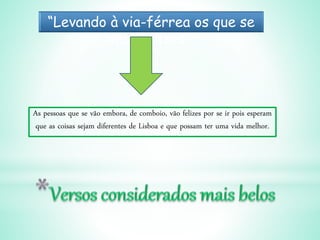 “Levando à via-férrea os que se
vão. Felizes!”
As pessoas que se vão embora, de comboio, vão felizes por se ir pois esperam
que as coisas sejam diferentes de Lisboa e que possam ter uma vida melhor.
 