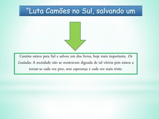 “Luta Camões no Sul, salvando um
livro a nado”
Camões estava para Sul e salvou um dos livros, hoje mais importante, Os
Lusíadas. A sociedade não se mostravam dignada de tal vitória pois estava a
tornar-se cada vez pior, sem esperança e cada vez mais triste.
 