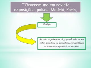 “”Ocorrem-me em revista
exposições, países, Madrid, Paris,
Berlim, Petersburgo, o mundo!”
Gradação
Sucessão de palavras ou de grupos de palavras, em
ordem ascendente ou descendente, que amplificam
ou diminuem o significado de uma ideia.
 