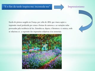“E o fim da tarde inspira-me; incomoda-me” Impressionismo
Escola de pintura surgida em França, por volta de 1870, que visava captar a
impressão visual produzida por cenas e formas da natureza, e as variações nelas
provocadas pela incidência da luz. Estendeu-se, depois, à literatura e à música, onde
se relaciona co a expressão das impressões subjetivas e/ou sensoriais.
 