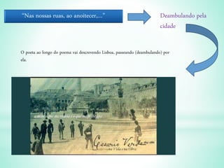 “Nas nossas ruas, ao anoitecer,…” Deambulando pela
cidade
O poeta ao longo do poema vai descrevendo Lisboa, passeando (deambulando) por
ela.
 