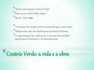 *Nome: José Joaquim Cesário Verde
*Nascimento: 25-02-1855, Lisboa
*Morte: 19-07-1886
*A literatura de Cesário só foi reconhecida após a sua morte;
*Dificilmente cabe nas classificações da história literária;
*A representação dos ambientes e a descrição da realidade
aproximam do Realismo e do Parnasianismo.
 