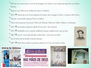 *Filho de um comerciante com loja de ferragens em Lisboa e uma exploração agricola em Linha-a-
Pastora.
*Passou a sua infância em ambientes rurais e citadinos.
*1873  matricola-se no Curso Superior de Letras, não consegui concluir- conheceu Silva Pinto
*Durante a juventude viaja por Paris e Londres .
*Deixa vários poemas em jornais: Diário de Noticias, Diário da Tarde, Tribuna, A ilustração
*1874  anunciada a primeira edição do seu livro- não acontece;
*1879  desiludido com o mundo inteletual começa a ajudar mais o pai na loja;
*1882  morre o seu irmão devida a tubercolose , tal como sua irmã;
*Aos 31 anos morre devido á mesma doença;
*1887  Silva Pinto publica a primeira edição de O Livro de Cesário Verde
 