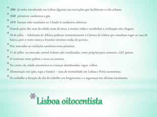 *1886- Já tinha introduzido em Lisboa algumas nas inovações que facilitavam a vida urbana;
*1848- primeiros candeeiros a gás;
*1878- haviam sido instalados no Chiado 6 candeeiros elétricos;
*Grande parte das ruas da cidade eram de terra, a muitas vielas e escadinhas a civilização não chegara;
*18 de julho – habitantes de Alfama pediram insistentemente à Câmara de Lisboa que mandasse regar as ruas do
bairro, pois o vento estava a levantar enormes ondas de poeiras.
*Nos mercados as condições sanitárias eram péssimas.
*17 de julho- no mercado central tinham sido inutilizadas, como próprias para consumo, 1357 peixes.
*O contraste entre pobres e ricos era enorme.
*No centro da cidade amontoava-se crianças abandonadas, cegos, velhos.
*Alimentação má (pão, sopa e batata) – taxa de mortalidade em Lisboa e Porto aumentava;
*No trabalho a duração do dia de trabalho era longuíssima e a segurança nas oficinas inextstente.
 