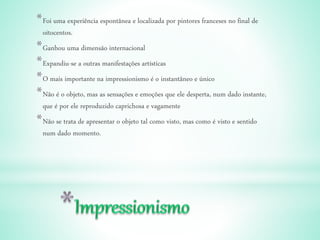 *Foi uma experiência espontânea e localizada por pintores franceses no final de
oitocentos.
*Ganhou uma dimensão internacional
*Expandiu-se a outras manifestações artísticas
*O mais importante na impressionismo é o instantâneo e único
*Não é o objeto, mas as sensações e emoções que ele desperta, num dado instante,
que é por ele reproduzido caprichosa e vagamente
*Não se trata de apresentar o objeto tal como visto, mas como é visto e sentido
num dado momento.
 
