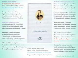Nas nossas ruas, ao anoitecer,
Há tal soturnidade, há tal melancolia,
Que as sombras, o bulício, o Tejo, a maresia
Despertam-me um desejo absurdo de sofrer.
O céu parece baixo e de neblina,
O gás extravasado enjoa-me, perturba;
E os edifícios, com as chaminés, e a turba
Toldam-se duma cor monótona e londrina.
Batem carros de aluguer, ao fundo,
Levando à via-férrea os que se vão. Felizes!
Ocorrem-me em revista, exposições, países:
Madrid, Paris, Berlim, S. Petersburgo, o mundo!
Semelham-se a gaiolas, com viveiros,
As edificações somente emadeiradas:
Como morcegos, ao cair das badaladas,
Saltam de viga em viga os mestres carpinteiros.
Voltam os calafates, aos magotes,
De jaquetão ao ombro, enfarruscados, secos;
Embrenho-me, a cismar, por boqueirões, por becos,
Ou erro pelos cais a que se atracam botes.
E o fim da tarde inspira-me; e incomoda!
De um couraçado inglês vogam os escaleres;
E em terra num tinir de louças e talheres
Flamejam, ao jantar alguns hotéis da moda.
Num trem de praça arengam dois dentistas;
Um trôpego arlequim braceja numas andas;
Os querubins do lar flutuam nas varandas;
Às portas, em cabelo, enfadam-se os lojistas!
Vazam-se os arsenais e as oficinas;
Reluz, viscoso, o rio, apressam-se as obreiras;
E num cardume negro, hercúleas, galhofeiras,
Correndo com firmeza, assomam as varinas.
Vêm sacudindo as ancas opulentas!
Seus troncos varonis recordam-me pilastras;
E algumas, à cabeça, embalam nas canastras
Os filhos que depois naufragam nas
tormentas.
Descalças! Nas descargas de carvão,
Desde manhã à noite, a bordo das fragatas;
E apinham-se num bairro aonde miam gatas,
E o peixe podre gera os focos de infecção
Cesário Verde.in op, cit
E evoco, então, as crónicas navais:
Mouros, baixéis, heróis, tudo ressuscitado!
Luta Camões no Sul, salvando um livro a nado!
Singram soberbas naus que eu não verei jamais!
 