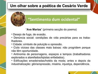 “Sentimento dum ocidental”
“Ave Marias” (primeira secção do poema)
• Desejo de fuga, de evasão.
• Denúncia social: condições de vida precárias para os traba-
lhadores.
• Cidade: símbolo de poluição e opressão.
• Ciclo vicioso das classes mais baixas: não progridem porque
não têm oportunidade.
• Antinomia de personagens, espaços e tempos (trabalhadores
explorados e atarefados/lojistas enfadados).
• Edificações emadeiradas/hotéis da moda; antes e depois da
industrialização: glória/opressão, miséria, injustiça, dependência.
Um olhar sobre a poética de Cesário VerdeUm olhar sobre a poética de Cesário Verde
 