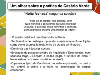 “Noite fechada” (segunda secção)
• O sujeito poético é um observador solitário.
•Sentimentos de nostalgia, opressão e aprisionamento (o Aljube
surge como expressão metafórica da cidade confinadora).
•Denúncia das injustiças sociais.
•Evocação do passado sinistro da Inquisição (“Duas igrejas, num
saudoso largo, / Lançam a nódoa negra e fúnebre do clero: /
Nelas esfumo um ermo inquisidor severo”).
•O passado épico de Camões é o oposto ao presente, no qual o
“eu” antevê a cólera e a febre na “acumulação de corpos
enfezados”.
Um olhar sobre a poética de Cesário VerdeUm olhar sobre a poética de Cesário Verde
“Toca-se as grades, nas cadeias. Som
Que mortifica e deixa umas loucuras mansas!
O aljube, e que hoje estão velhinhas e crianças,
Bem raramente encerra uma mulher de «dom»!”
(...)
 
