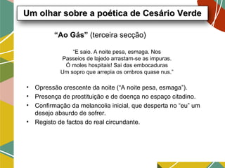 “Ao Gás” (terceira secção)
• Opressão crescente da noite (“A noite pesa, esmaga”).
• Presença de prostituição e de doença no espaço citadino.
• Confirmação da melancolia inicial, que desperta no “eu” um
desejo absurdo de sofrer.
• Registo de factos do real circundante.
Um olhar sobre a poética de Cesário VerdeUm olhar sobre a poética de Cesário Verde
“E saio. A noite pesa, esmaga. Nos
Passeios de lajedo arrastam-se as impuras.
Ó moles hospitais! Sai das embocaduras
Um sopro que arrepia os ombros quase nus.”
 