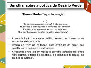 “Horas Mortas” (quarta secção)
• A deambulação do sujeito poético levou-o ao momento de
escuridão mais profunda.
• Desejo de viver na perfeição, num ambiente de amor, que
substituísse a solidão e a melancolia.
• A oposição entre “luz em mansões de vidro transparente”, onde
reine o amor, símbolo de liberdade, e a escuridão da cidade “de
prédios sepulcrais”.
Um olhar sobre a poética de Cesário VerdeUm olhar sobre a poética de Cesário Verde
(...)
“Se eu não morresse, nunca! E eternamente
Buscasse e conseguisse a perfeição das cousas!
Esqueço-me a prever castíssimas esposas,
Que aninhem em mansões de vidro transparente” (...)
 