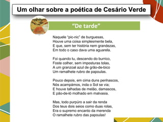Naquele “pic-nic” de burguesas,
Houve uma coisa simplesmente bela,
E que, sem ter história nem grandezas,
Em todo o caso dava uma aguarela.
Foi quando tu, descendo do burrico,
Foste colher, sem imposturas tolas,
A um granzoal azul de grão-de-bico
Um ramalhete rubro de papoulas.
Pouco depois, em cima duns penhascos,
Nós acampámos, inda o Sol se via;
E houve talhadas de melão, damascos,
E pão-de-ló molhado em malvasia.
Mas, todo purpúro a sair da renda
Dos teus dois seios como duas rolas,
Era o supremo encanto da merenda
O ramalhete rubro das papoulas!
Um olhar sobre a poética de Cesário VerdeUm olhar sobre a poética de Cesário Verde
“De tarde”
 