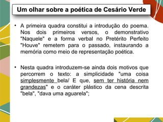 Um olhar sobre a poética de Cesário VerdeUm olhar sobre a poética de Cesário Verde
• A primeira quadra constitui a introdução do poema.
Nos dois primeiros versos, o demonstrativo
"Naquele" e a forma verbal no Pretérito Perfeito
"Houve" remetem para o passado, instaurando a
memória como meio de representação poética.
• Nesta quadra introduzem-se ainda dois motivos que
percorrem o texto: a simplicidade "uma coisa
simplesmente bela/ E que, sem ter história nem
grandezas" e o caráter plástico da cena descrita
"bela", "dava uma aguarela";
 