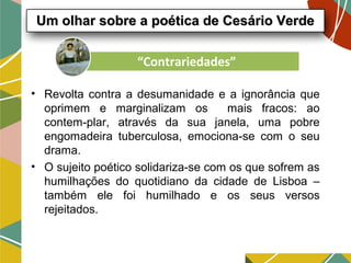 • Revolta contra a desumanidade e a ignorância que
oprimem e marginalizam os mais fracos: ao
contem-plar, através da sua janela, uma pobre
engomadeira tuberculosa, emociona-se com o seu
drama.
• O sujeito poético solidariza-se com os que sofrem as
humilhações do quotidiano da cidade de Lisboa –
também ele foi humilhado e os seus versos
rejeitados.
Um olhar sobre a poética de Cesário VerdeUm olhar sobre a poética de Cesário Verde
“Contrariedades”
 