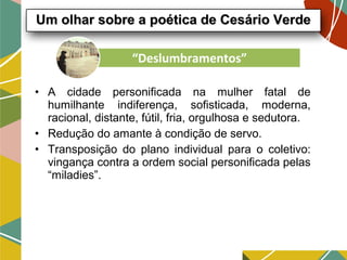 • A cidade personificada na mulher fatal de
humilhante indiferença, sofisticada, moderna,
racional, distante, fútil, fria, orgulhosa e sedutora.
• Redução do amante à condição de servo.
• Transposição do plano individual para o coletivo:
vingança contra a ordem social personificada pelas
“miladies”.
Um olhar sobre a poética de Cesário VerdeUm olhar sobre a poética de Cesário Verde
“Deslumbramentos”
 