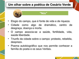 • Elogio do campo, que é fonte de vida e de riqueza.
• Cidade como algo de dramático, centro de
desgraça, doença e morte.
• O campo associa-se a saúde, fertilidade, vida,
saúde liberdade.
• Triunfo da cidade sobre o campo: protesto, rebeldia,
desprezo.
• Poema autobiográfico que nos permite conhecer a
família do poeta e os seus Verões.
Um olhar sobre a poética de Cesário VerdeUm olhar sobre a poética de Cesário Verde
“Nós”
 
