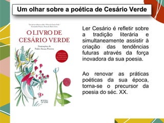 Ler Cesário é refletir sobre
a tradição literária e
simultaneamente assistir à
criação das tendências
futuras através da força
inovadora da sua poesia.
Ao renovar as práticas
poéticas da sua época,
torna-se o precursor da
poesia do séc. XX.
Um olhar sobre a poética de Cesário VerdeUm olhar sobre a poética de Cesário Verde
 