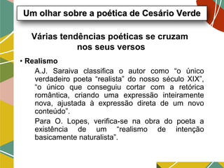 Várias tendências poéticas se cruzam
nos seus versos
• Realismo
A.J. Saraiva classifica o autor como “o único
verdadeiro poeta “realista” do nosso século XIX”,
“o único que conseguiu cortar com a retórica
romântica, criando uma expressão inteiramente
nova, ajustada à expressão direta de um novo
conteúdo”.
Para O. Lopes, verifica-se na obra do poeta a
existência de um “realismo de intenção
basicamente naturalista”.
Um olhar sobre a poética de Cesário VerdeUm olhar sobre a poética de Cesário Verde
 