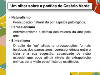 • Naturalismo
Preocupação naturalista por aspetos patológicos.
• Parnasianismo
Antirromantismo e defesa dos valores da arte pela
arte.
• Simbolismo
O culto do “eu” aliado a preocupações formais
herdadas dos parnasianos; correspondência entre a
ideia e a sua sugestão; capacidade de visão
especial que pode atingir níveis de extrapolação
onírica; certa visão pessimista da existência.
Um olhar sobre a poética de Cesário VerdeUm olhar sobre a poética de Cesário Verde
 