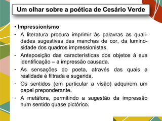 • Impressionismo
- A literatura procura imprimir às palavras as quali-
dades sugestivas das manchas de cor, da lumino-
sidade dos quadros impressionistas.
- Anteposição das características dos objetos à sua
identificação – a impressão causada.
- As sensações do poeta, através das quais a
realidade é filtrada e sugerida.
- Os sentidos (em particular a visão) adquirem um
papel preponderante.
- A metáfora, permitindo a sugestão da impressão
num sentido quase pictórico.
Um olhar sobre a poética de Cesário VerdeUm olhar sobre a poética de Cesário Verde
 