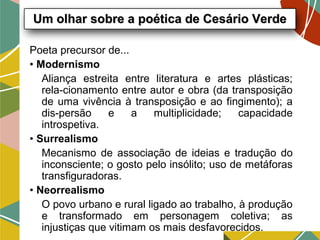 Poeta precursor de...
• Modernismo
Aliança estreita entre literatura e artes plásticas;
rela-cionamento entre autor e obra (da transposição
de uma vivência à transposição e ao fingimento); a
dis-persão e a multiplicidade; capacidade
introspetiva.
• Surrealismo
Mecanismo de associação de ideias e tradução do
inconsciente; o gosto pelo insólito; uso de metáforas
transfiguradoras.
• Neorrealismo
O povo urbano e rural ligado ao trabalho, à produção
e transformado em personagem coletiva; as
injustiças que vitimam os mais desfavorecidos.
Um olhar sobre a poética de Cesário VerdeUm olhar sobre a poética de Cesário Verde
 