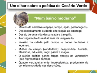 • Marcas da narrativa (espaço, tempo, ação, personagens).
• Descontentamento evidente em relação ao emprego.
• Desejo de uma vida descansada e tranquila.
• Transfiguração do real através da imaginação.
• Invasão da cidade pelo campo → cabaz de frutos e
legumes.
• Mulher do campo (vendedeira): desprendida, humilde,
atenciosa, educada, frágil, pálida e magra.
• O sujeito poético ganha forças através da vendedeira
(que representa o campo).
• Quadro verdadeiramente impressionista: predomínio da
cor e luminosidade nas descrições.
“Num bairro moderno”
Um olhar sobre a poética de Cesário VerdeUm olhar sobre a poética de Cesário Verde
 