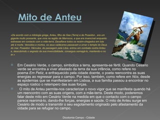 «De acordo com a mitologia grega, Anteu, filho da Gea (Terra) e de Poseidon , era um
gigante muito possante, que vivia na região de Marrocos, e que era invencível enquanto
estivesse em contacto com a mãe-terra. Desafiava todos os recém-chegados em luta
até à morte. Vencidos e mortos, os seus cadáveres passavam a ornar o templo do Deus
do mar, Poseidon. Hércules, de passagem pela Líbia, entrou em combate contra Anteu
e, descobrindo o segredo da sua invencibilidade, conseguiu esmagá-lo, mantendo-o no
ar.»



    Em Cesário Verde, o campo, simboliza a terra, apresenta-se fértil. Quando Cesário
     verde se encontra a viver afastado da terra da sua infância, como refere no
     poema Em Petiz, e enfraquecido pela cidade doente, o poeta reencontra as suas
     energias ao regressar para o campo. Por isso, também, como refere em Nós, desde
     as epidemias que se manifestaram em Lisboa, a sua família passou a encontrar no
     espaço rústico o retempero das suas forças.
     O mito de Anteu permite-nos caracterizar o novo vigor que se manifesta quando há
     um reencontro com as suas origens, com a mãe-terra. Deste modo, poderemos
     falar deste mito em Cesário Verde na medida em que o contacto com o campo
     parece reanimá-lo, dando-lhe forças, energias e saúde. O mito de Anteu surge em
     Cesário de modo a transmitir o seu esgotamento originado pelo afastamento da
     cidade para se refugiar no campo.

                                              Dicotomia Campo - Cidade
 