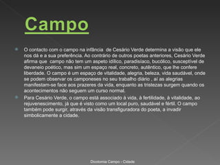   O contacto com o campo na infância de Cesário Verde determina a visão que ele
    nos dá e a sua preferência. Ao contrário de outros poetas anteriores, Cesário Verde
    afirma que campo não tem um aspeto idílico, paradisíaco, bucólico, susceptível de
    devaneio poético, mas sim um espaço real, concreto, autêntico, que lhe confere
    liberdade. O campo é um espaço de vitalidade, alegria, beleza, vida saudável, onde
    se podem observar os camponeses no seu trabalho diário , aí as alegrias
    manifestam-se face aos prazeres da vida, enquanto as tristezas surgem quando os
    acontecimentos não seguem um curso normal.
   Para Cesário Verde, o campo está associado à vida, à fertilidade, à vitalidade, ao
    rejuvenescimento, já que é visto como um local puro, saudável e fértil. O campo
    também pode surgir, através da visão transfiguradora do poeta, a invadir
    simbolicamente a cidade.




                                  Dicotomia Campo - Cidade
 
