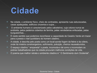    Na cidade, o ambiente físico, cheio de contrastes, apresenta ruas esburacadas,
    casas apalaçadas, edifícios cinzentos e sujos…
    O ambiente humano é caracterizado pelos calceteiros, cuja coluna nunca se
    endireita, pelos padeiros cobertos de farinha, pelas vendedeiras enfezadas, pelas
    burguesinhas…
   É neste sentido que podemos reconhecer a capacidade de Cesário Verde em trazer
    para a poesia o real quotidiano do homem citadino.
   A cidade, é descrita pelo poeta como um local aonde fogem da febre e da cólera,
    onde há miséria constrangedora, sofrimento, poluição, cheiros nauseabundos.
   O espaço citadino “ empareda” o poeta, incomoda-o tal como o incomodam os
    pobres trabalhadores que na cidade procuram melhores condições de vida.
   O poema que melhor retrata o ambiente citadino é “ O Sentimento dum Ocidental”.




                                 Dicotomia Campo - Cidade
 