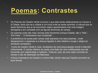    Os Poemas de Cesário Verde invocam o que este sente relativamente ao Campo e
    à Cidade, tanto que se a cidade é um local onde se sente oprimido, é natural que os
    seres femininos que aí se encontrem sejam apresentados sob uma imagem
    denegrida e em contraste com as figuras femininas do campo.
   Os poemas onde são mais visíveis esta Dicotomia Campo-Cidade, são o “Nós”,
    “Em Petiz”, “ O Sentimento dum Ocidental”…
   A preferência do poeta pelo campo está expressa nos seus poemas , onde
    desaparecem a aspereza e a doença ligadas à vida citadina e surge o elogio ao
    ambiente campesino.
    A arte de Cesário Verde é, pois, reveladora de uma preocupação social e intervém
    criticamente. O campo oferece ao poeta uma lição de vida multifacetada que ele
    transmite com objetividade e realismo. Trata-se, pois, de uma visão concreta do
    campo e não da abstração da Natureza.
   A força inspiradora de Cesário é a terra-mãe, sendo nela que Cesário encontra os
    seus temas.




                                  Dicotomia Campo - Cidade
 