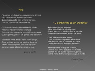 “ O Sentimento de um Ocidental”
                          Nas nossas ruas, ao anoitecer,
                          Há tal soturnidade, há tal melancolia,
                          Que as sombras, o bulício, o Tejo, a maresia
                          Despertam-me um desejo absurdo de sofrer.

                          O céu parece baixo e de neblina,
                          O gás extravasado enjoa-me, perturba-me;
                          E os edifícios, com as chaminés, e a turba
                          Toldam-se duma cor monótona e londrina.

                          Batem os carros de aluguer, ao fundo,
                          Levando à via-férrea os que se vão. Felizes!
Cesário Verde             Ocorrem-me em revista, exposições, países:
                          Madrid, Paris, Berlim, Sampetersburgo, o mundo!


                                                        Cesário Verde




                Dicotomia Campo - Cidade
 