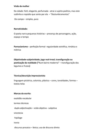 Visão da mulher 
Da cidade: fútil, elegante, perfumada - atrai o sujeito poético, mas este sublinha o repúdio que sente por ela – “Deslumbramentos” 
Do campo – simples, pura 
Narratividade: 
O poeta narra pequenas histórias – presença de personagens, ação, espaço e tempo 
Parnasianismo – perfeição formal- regularidade estrófica, rimática e métrica 
Objetividade-subjetividade; jogo real-irreal; transfiguração ou poetização da realidade (“Num bairro moderno” – transfiguração dos legumes e frutos) 
Técnica/descrição impressionista 
linguagem pictórica, colorista, plástica – cores, tonalidades, formas – textos-telas 
Marcas da escrita: 
exatidão vocabular 
termos técnicos 
dupla adjectivação – visão objetiva - subjetiva 
sinestesia 
hipálage 
ironia 
discurso prosaico – léxico; uso de discurso direto  