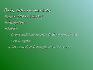 Porém, Lisboa era uma cidade:Porém, Lisboa era uma cidade:
•pequena (200 mil habitantes)pequena (200 mil habitantes)
•desconfortáveldesconfortável
•insalubreinsalubre
 devido à insuficiência nas redes de abastecimento de águadevido à insuficiência nas redes de abastecimento de água
e nas de esgotose nas de esgotos
 dada a acumulação de despejos, estrumes e curraisdada a acumulação de despejos, estrumes e currais
 